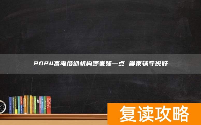 2024高考培训机构哪家强一点 哪家辅导班好