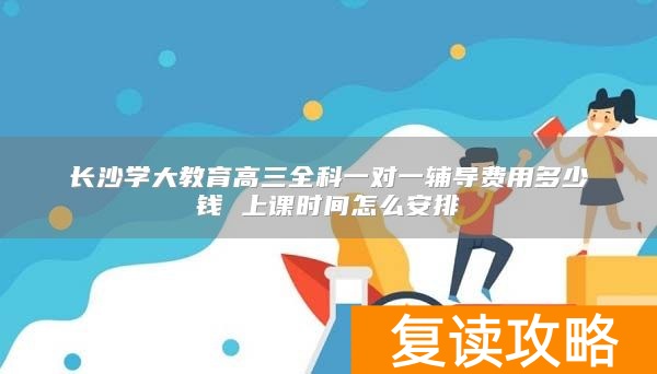 长沙学大教育高三全科一对一辅导费用多少钱 上课时间怎么安排