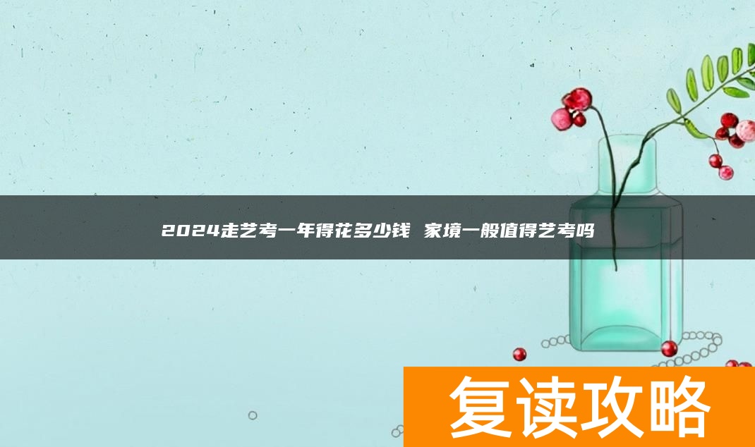 2024走艺考一年得花多少钱 家境一般值得艺考吗