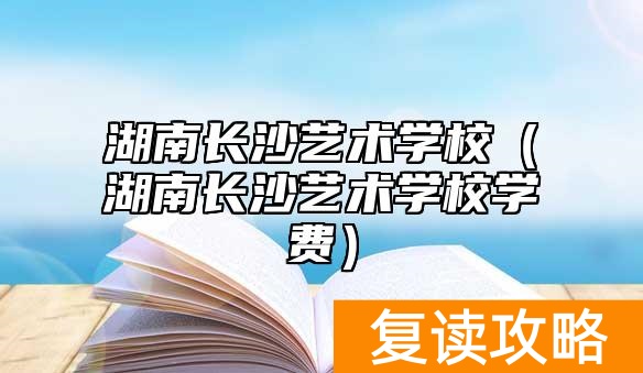湖南长沙艺术学校（湖南长沙艺术学校学费）