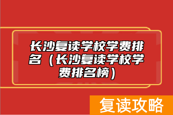 长沙复读学校学费排名（长沙复读学校学费排名榜）