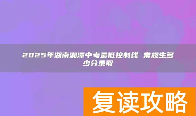 2025年湖南湘潭中考最低控制线 常规生多少分录取